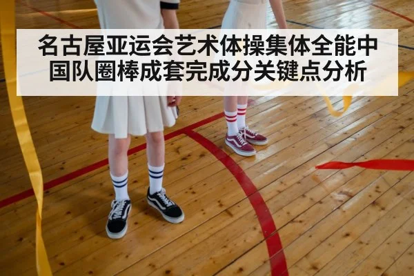名古屋亚运会艺术体操集体全能中国队圈棒成套完成分关键点分析