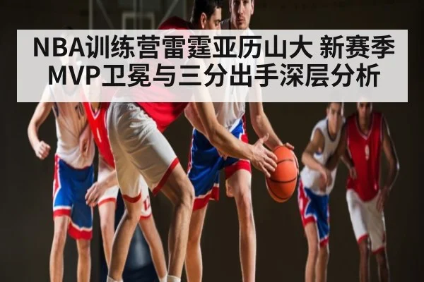 NBA训练营雷霆亚历山大 新赛季MVP卫冕与三分出手深层分析