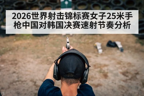2026世界射击锦标赛女子25米手枪中国对韩国决赛速射节奏分析