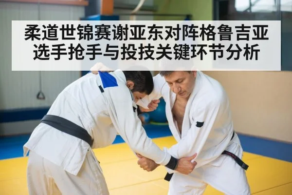 柔道世锦赛谢亚东对阵格鲁吉亚选手抢手与投技关键环节分析